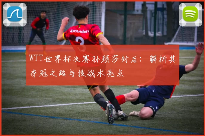 WTT世界杯决赛孙颖莎封后：解析其夺冠之路与技战术亮点