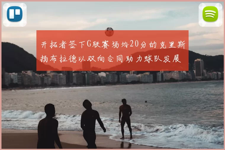 开拓者签下G联赛场均20分的克里斯扬布拉德以双向合同助力球队发展