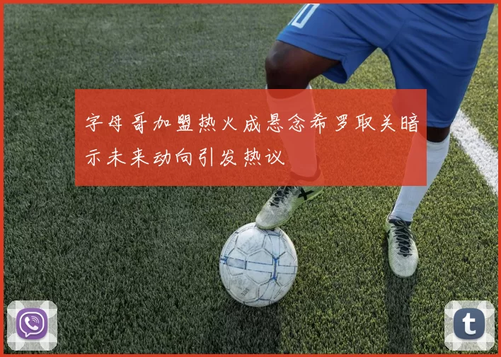 字母哥加盟热火成悬念希罗取关暗示未来动向引发热议