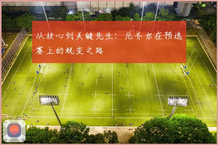 从核心到关键先生：厄齐尔在预选赛上的蜕变之路