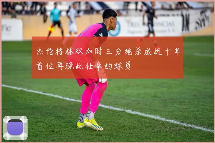 杰伦格林双加时三分绝杀成近十年首位再现此壮举的球员