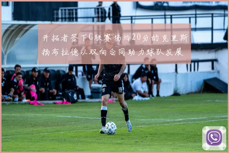 开拓者签下G联赛场均20分的克里斯扬布拉德以双向合同助力球队发展