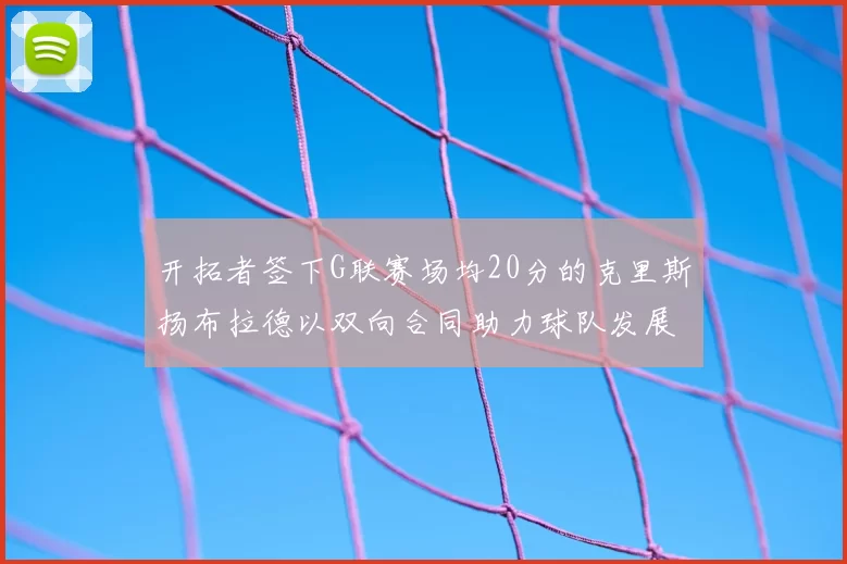 开拓者签下G联赛场均20分的克里斯扬布拉德以双向合同助力球队发展