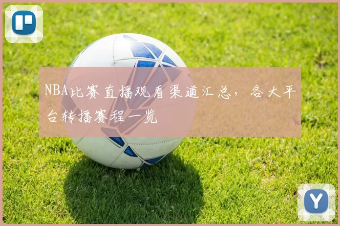 NBA比赛直播观看渠道汇总,各大平台转播赛程一览