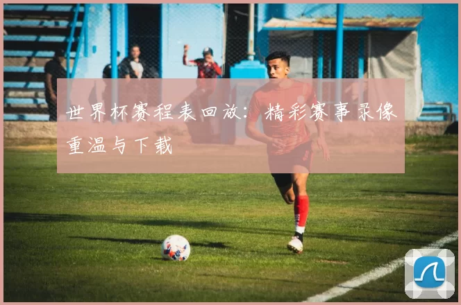 世界杯赛程表回放:精彩赛事录像重温与下载