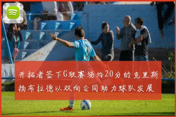 开拓者签下G联赛场均20分的克里斯扬布拉德以双向合同助力球队发展