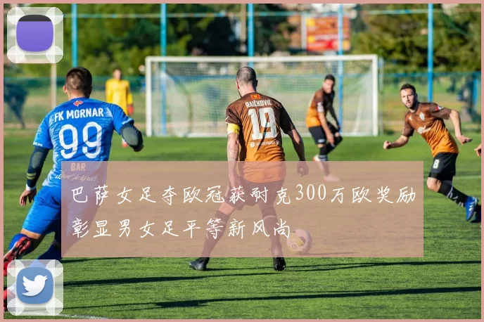 巴萨女足夺欧冠获耐克300万欧奖励彰显男女足平等新风尚