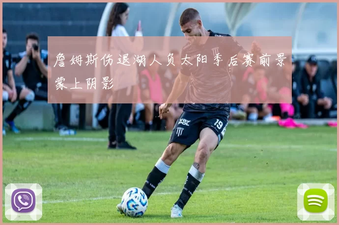 詹姆斯伤退湖人负太阳季后赛前景蒙上阴影