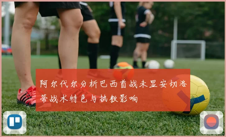 阿尔代尔分析巴西首战未显安切洛蒂战术特色与执教影响