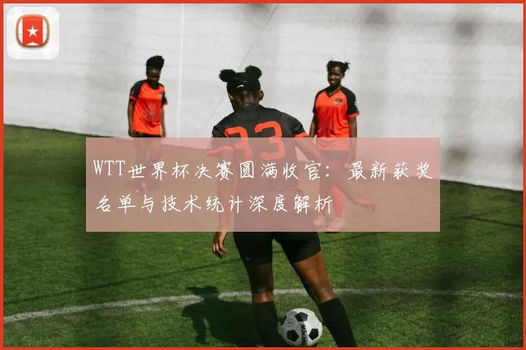 WTT世界杯决赛圆满收官：最新获奖名单与技术统计深度解析