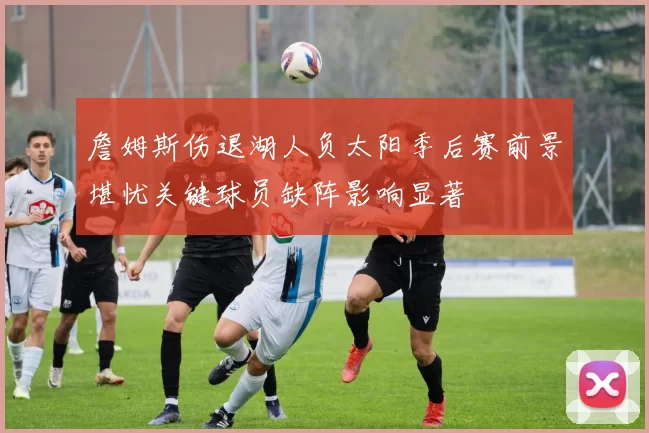 詹姆斯伤退湖人负太阳季后赛前景堪忧关键球员缺阵影响显著