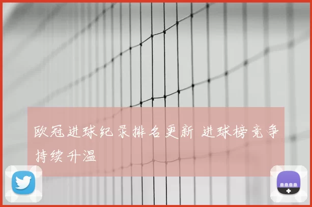 欧冠进球纪录排名更新 进球榜竞争持续升温