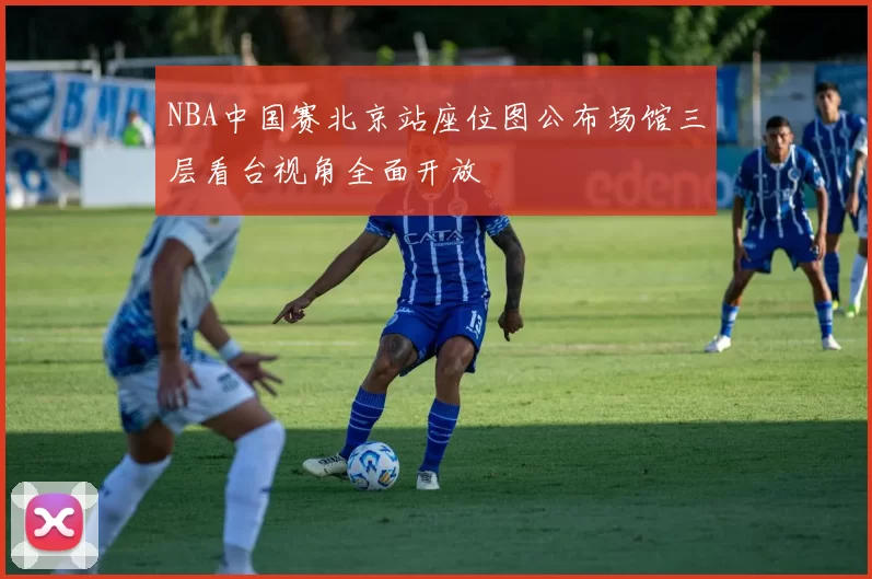 NBA中国赛北京站座位图公布场馆三层看台视角全面开放