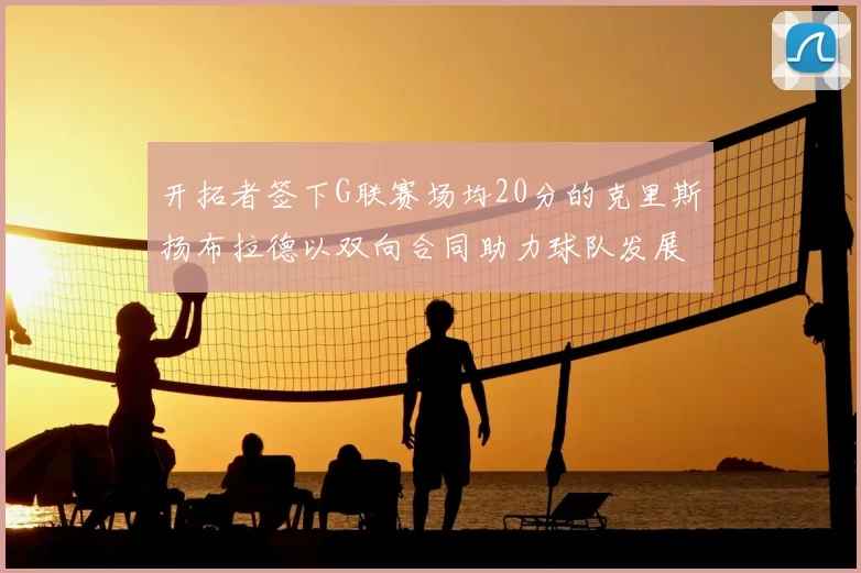 开拓者签下G联赛场均20分的克里斯扬布拉德以双向合同助力球队发展