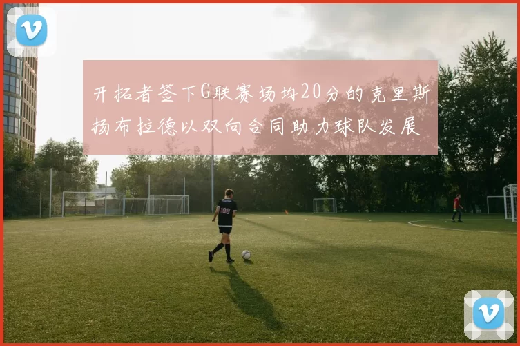 开拓者签下G联赛场均20分的克里斯扬布拉德以双向合同助力球队发展