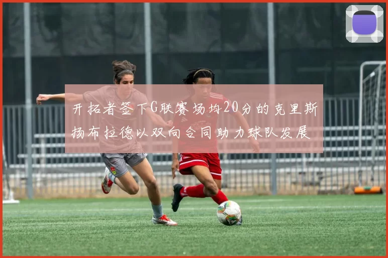 开拓者签下G联赛场均20分的克里斯扬布拉德以双向合同助力球队发展
