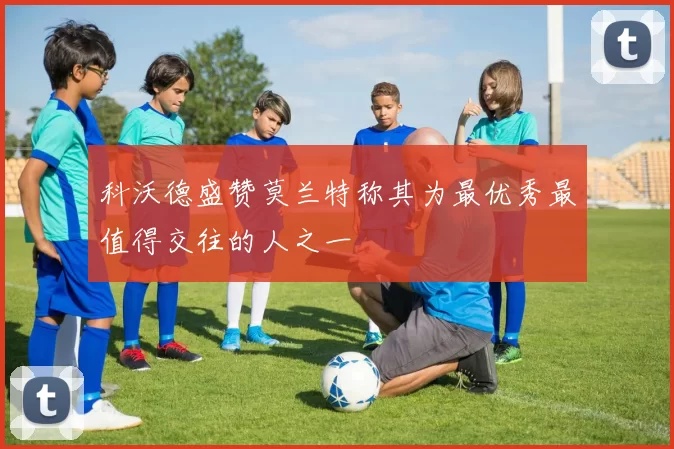 科沃德盛赞莫兰特称其为最优秀最值得交往的人之一