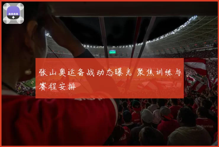 张山奥运备战动态曝光 聚焦训练与赛程安排