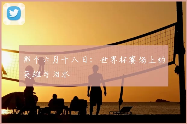 那个六月十八日:世界杯赛场上的英雄与泪水
