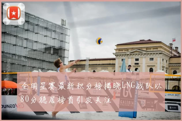 全明星赛最新积分榜揭晓LNG战队以80分稳居榜首引发关注
