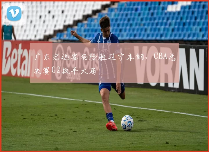 广东宏远客场险胜辽宁本钢，CBA总决赛G2扳平大局