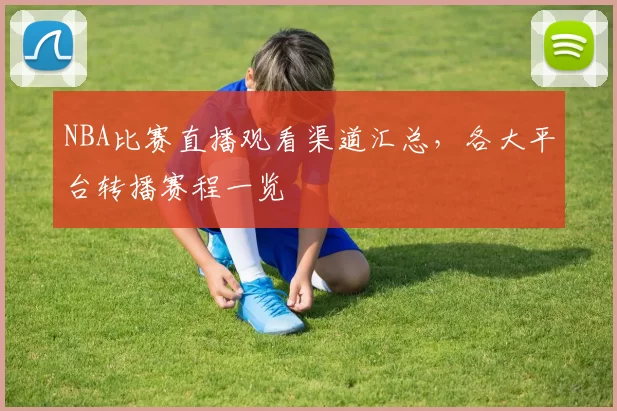 NBA比赛直播观看渠道汇总,各大平台转播赛程一览