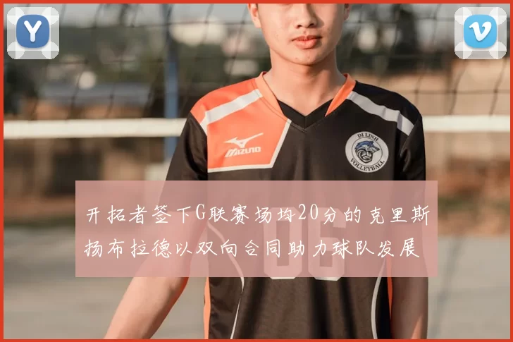 开拓者签下G联赛场均20分的克里斯扬布拉德以双向合同助力球队发展