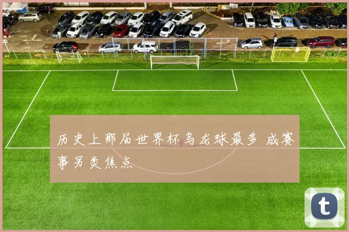 历史上那届世界杯乌龙球最多 成赛事另类焦点