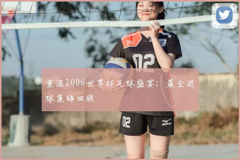 重温2006世界杯足球盛宴:最全进球集锦回顾