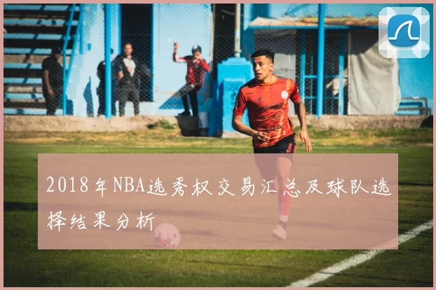 2018年NBA选秀权交易汇总及球队选择结果分析