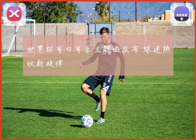 世界杯可口可乐主题曲发布 球迷热议新旋律
