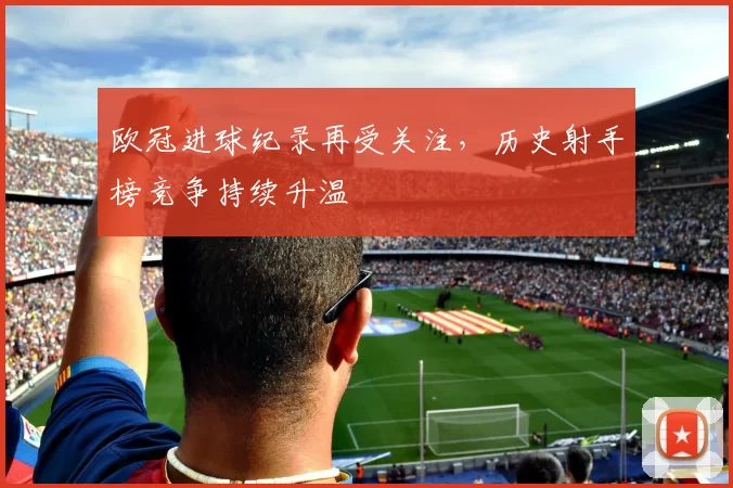欧冠进球纪录再受关注，历史射手榜竞争持续升温