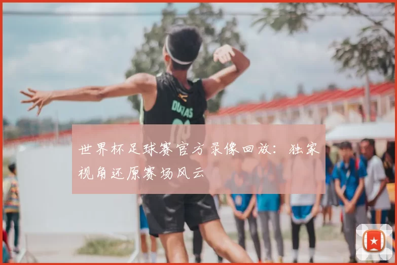 世界杯足球赛官方录像回放：独家视角还原赛场风云