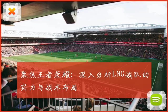 聚焦王者荣耀:深入分析LNG战队的实力与战术布局