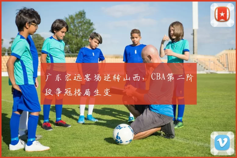广东宏远客场逆转山西,CBA第二阶段争冠格局生变