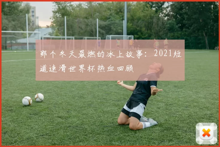 那个冬天最燃的冰上故事:2021短道速滑世界杯热血回顾
